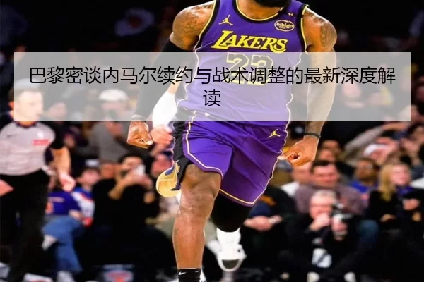 巴黎密谈内马尔续约与战术调整的最新深度解读